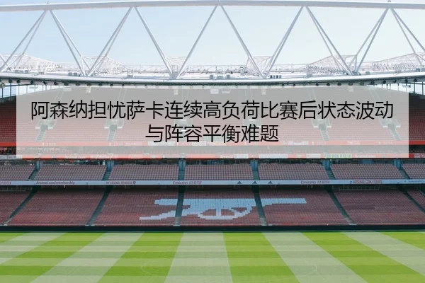 阿森纳担忧萨卡连续高负荷比赛后状态波动与阵容平衡难题