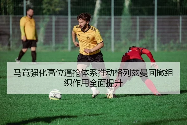 马竞强化高位逼抢体系推动格列兹曼回撤组织作用全面提升